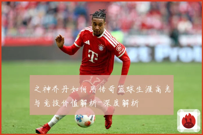 之神乔丹如何用传奇篮球生涯高光与竞技价值解析-深度解析