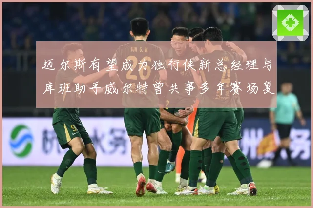 迈尔斯有望成为独行侠新总经理与库班助手威尔特曾共事多年赛场复盘-深度解析