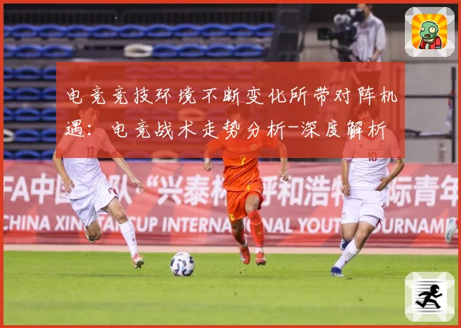 电竞竞技环境不断变化所带对阵机遇：电竞战术走势分析-深度解析