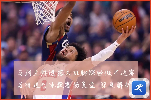 马刺主帅透露文班脚踝轻微不适赛后将进行冰敷赛场复盘-深度解析