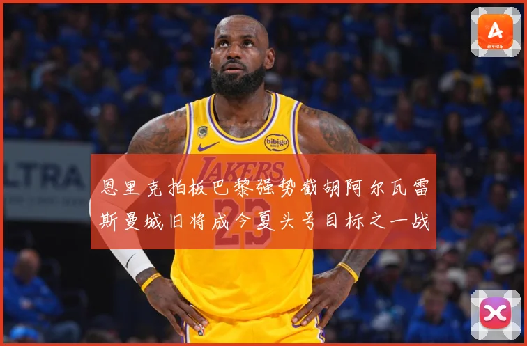 恩里克拍板巴黎强势截胡阿尔瓦雷斯曼城旧将成今夏头号目标之一战术观察-深度解析