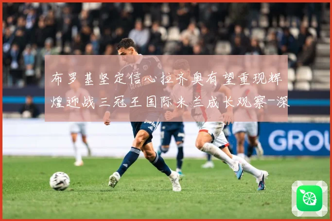布罗基坚定信心拉齐奥有望重现辉煌迎战三冠王国际米兰成长观察-深度解析