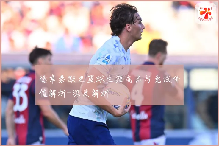 德章泰默里篮球生涯高光与竞技价值解析-深度解析