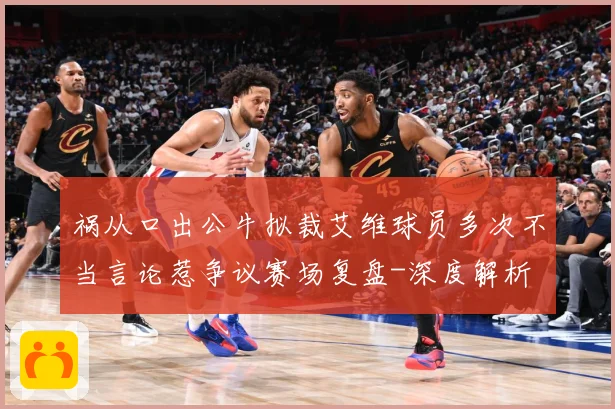 祸从口出公牛拟裁艾维球员多次不当言论惹争议赛场复盘-深度解析