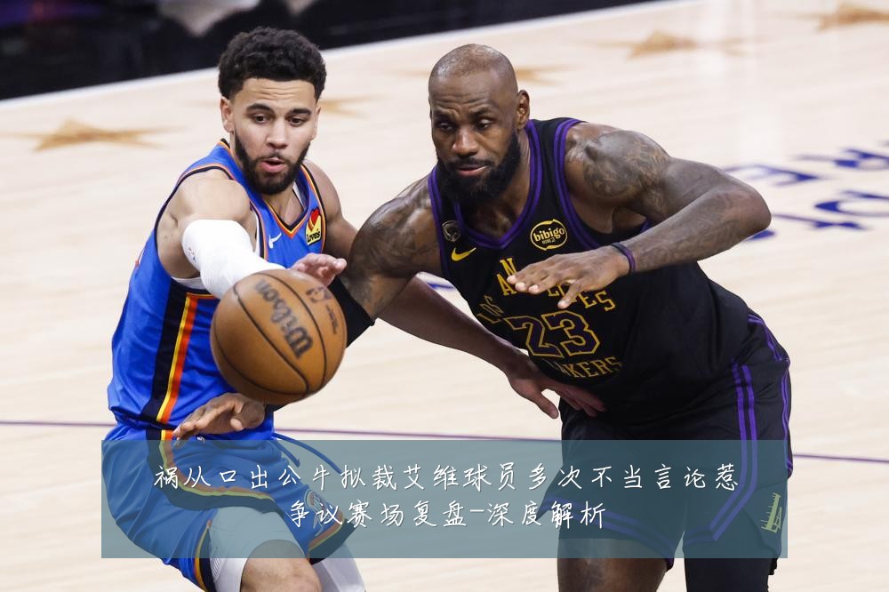 祸从口出公牛拟裁艾维球员多次不当言论惹争议赛场复盘-深度解析